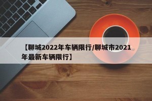 【聊城2022年车辆限行/聊城市2021年最新车辆限行】