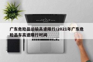 广东危险品运输高速限行/2021年广东危险品车高速限行时间
