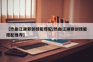 【热血江湖邪剑技能搭配/热血江湖邪剑技能搭配推荐】
