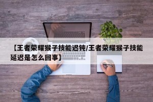【王者荣耀猴子技能迟钝/王者荣耀猴子技能延迟是怎么回事】