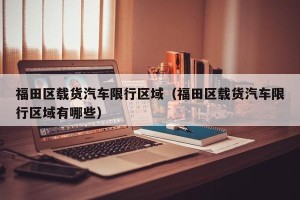 福田区载货汽车限行区域（福田区载货汽车限行区域有哪些）