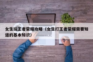 女生玩王者荣耀攻略（女生打王者荣耀需要知道的基本知识）
