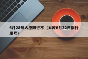 6月28号太原限行不（太原6月22日限行尾号）