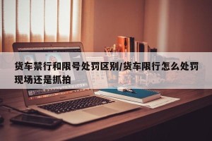 货车禁行和限号处罚区别/货车限行怎么处罚现场还是抓拍