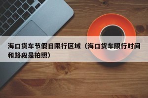 海口货车节假日限行区域（海口货车限行时间和路段是拍照）