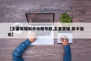 【王者荣耀新手攻略专题,王者荣耀 新手指南】