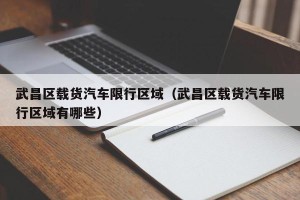武昌区载货汽车限行区域（武昌区载货汽车限行区域有哪些）