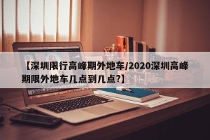 【深圳限行高峰期外地车/2020深圳高峰期限外地车几点到几点?】