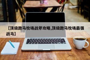 【顶级跑马牧场战斧攻略,顶级跑马牧场最强战马】
