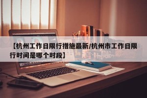 【杭州工作日限行措施最新/杭州市工作日限行时间是哪个时段】