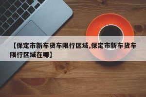 【保定市新车货车限行区域,保定市新车货车限行区域在哪】