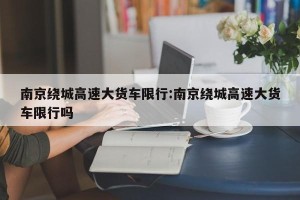 南京绕城高速大货车限行:南京绕城高速大货车限行吗