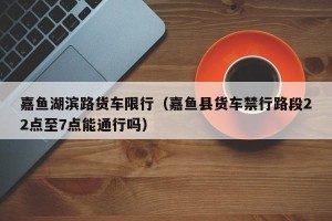 嘉鱼湖滨路货车限行（嘉鱼县货车禁行路段22点至7点能通行吗）