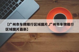 【广州市车牌限行区域图片,广州市车牌限行区域图片最新】