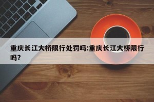 重庆长江大桥限行处罚吗:重庆长江大桥限行吗?