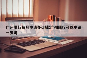 广州限行每月申请多少钱:广州限行可以申请一天吗