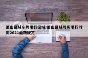 萧山区域车牌限行区域/萧山区域牌照限行时间2021最新规定