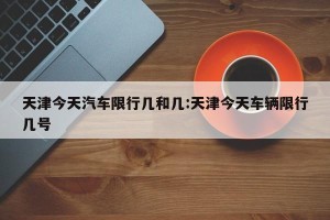 天津今天汽车限行几和几:天津今天车辆限行几号