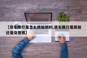 【货车限行是怎么抓拍到的,货车限行是抓拍还是交警抓】