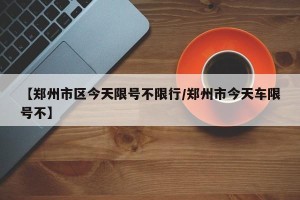 【郑州市区今天限号不限行/郑州市今天车限号不】