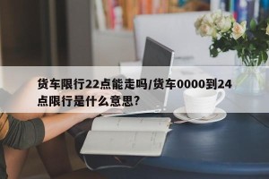 货车限行22点能走吗/货车0000到24点限行是什么意思?