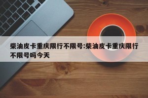 柴油皮卡重庆限行不限号:柴油皮卡重庆限行不限号吗今天