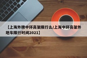 【上海外牌中环高架限行么/上海中环高架外地车限行时间2021】