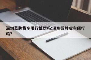 深圳蓝牌货车限行处罚吗:深圳蓝牌货车限行吗?