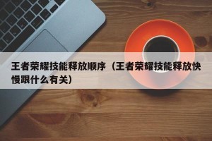 王者荣耀技能释放顺序（王者荣耀技能释放快慢跟什么有关）