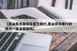 【昆山昆太路货车是否限行,昆山货车限行的地方一定会抓拍吗】