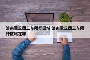济南章丘国三车限行区域:济南章丘国三车限行区域在哪