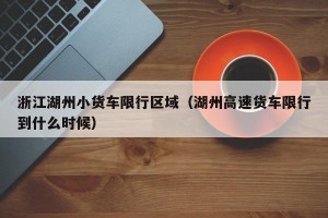 浙江湖州小货车限行区域（湖州高速货车限行到什么时候）