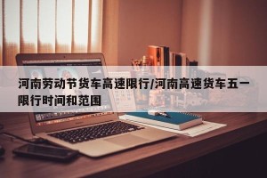 河南劳动节货车高速限行/河南高速货车五一限行时间和范围