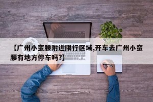 【广州小蛮腰附近限行区域,开车去广州小蛮腰有地方停车吗?】