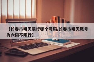 【长春市明天限行哪个号码/长春市明天尾号为六限不限行】