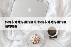 彭州市外地车限行区域:彭州市外地车限行区域有哪些