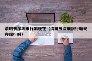 清明节深圳限行嘛现在（清明节深圳限行嘛现在限行吗）