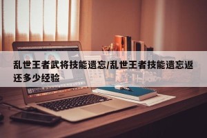 乱世王者武将技能遗忘/乱世王者技能遗忘返还多少经验