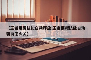【王者荣耀技能自动释放,王者荣耀技能自动朝向怎么关】
