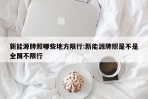 新能源牌照哪些地方限行:新能源牌照是不是全国不限行