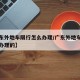 【广东外地车限行怎么办理/广东外地车限行怎么办理的】