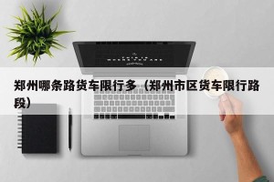 郑州哪条路货车限行多（郑州市区货车限行路段）