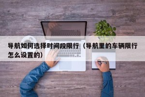 导航如何选择时间段限行（导航里的车辆限行怎么设置的）