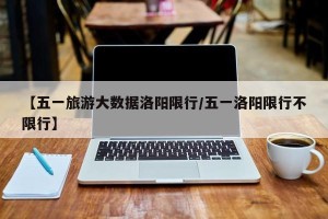 【五一旅游大数据洛阳限行/五一洛阳限行不限行】