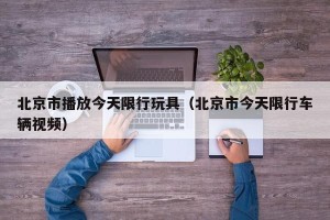 北京市播放今天限行玩具（北京市今天限行车辆视频）