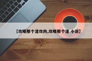 【攻略那个渣攻肉,攻略那个渣 小说】