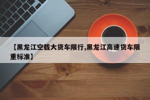 【黑龙江空载大货车限行,黑龙江高速货车限重标准】