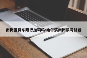 南岗区货车限行加码吗:哈尔滨南岗限号路段