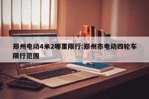 郑州电动4米2哪里限行:郑州市电动四轮车限行范围