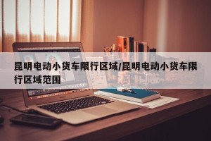 昆明电动小货车限行区域/昆明电动小货车限行区域范围